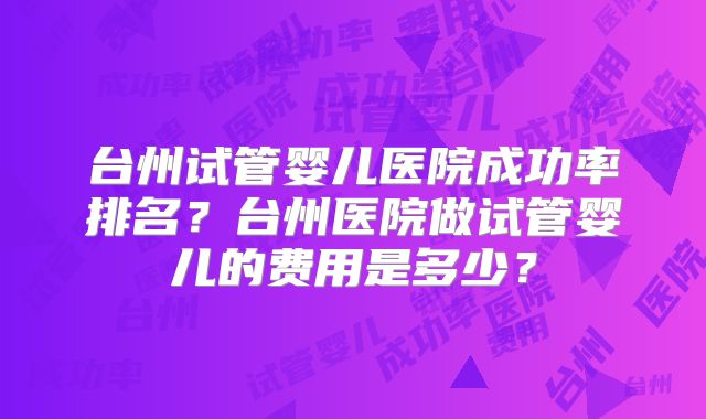 台州试管婴儿医院成功率排名?台州医院做试管婴儿的费用是多少?