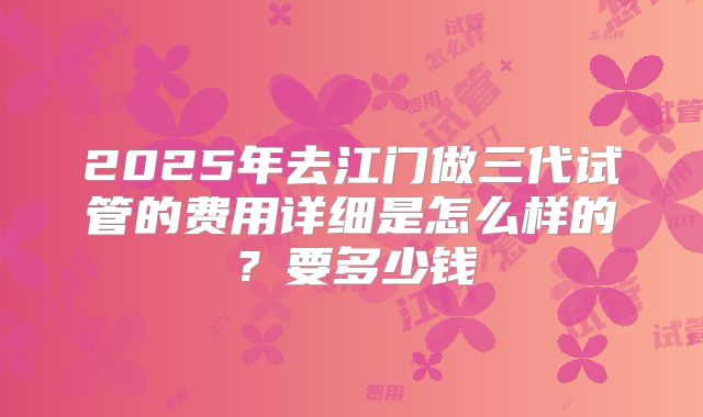2025年去江门做三代试管的费用详细是怎么样的?要多少钱