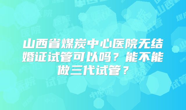 山西省煤炭中心医院无结婚证试管可以吗？能不能做三代试管？