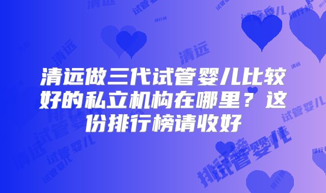 清远做三代试管婴儿比较好的私立机构在哪里?这份排行榜请收好