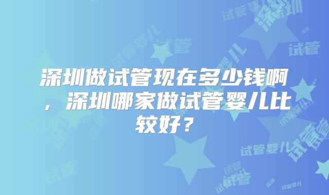 深圳做试管现在多少钱啊,深圳哪家做试管婴儿比较好?