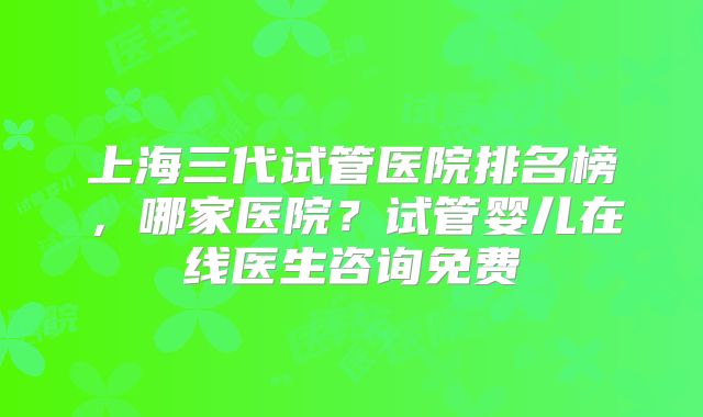 上海三代试管医院排名榜,哪家医院?试管婴儿在线医生咨询免费