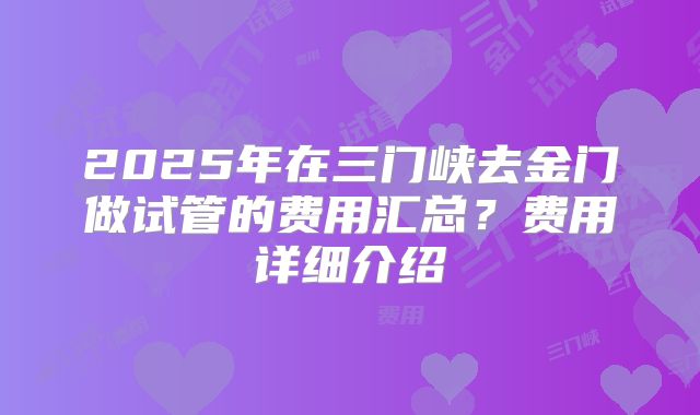 2025年在三门峡去金门做试管的费用汇总？费用详细介绍