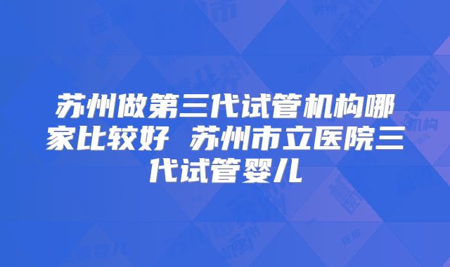 苏州做第三代试管机构哪家比较好 苏州市立医院三代试管婴儿