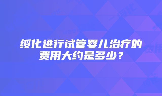 绥化进行试管婴儿治疗的费用大约是多少？
