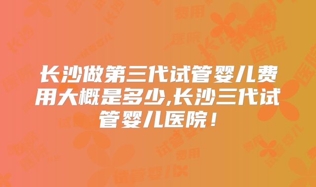 长沙做第三代试管婴儿费用大概是多少,长沙三代试管婴儿医院！