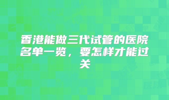 香港能做三代试管的医院名单一览，要怎样才能过关