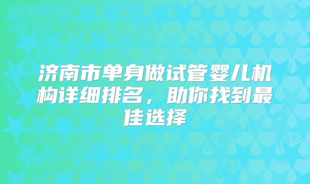 济南市单身做试管婴儿机构详细排名，助你找到最佳选择