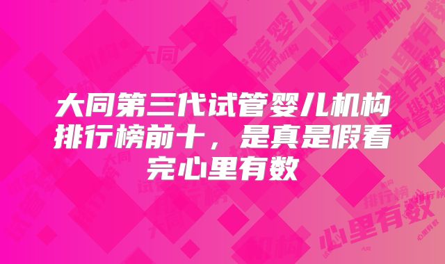 大同第三代试管婴儿机构排行榜前十,是真是假看完心里有数