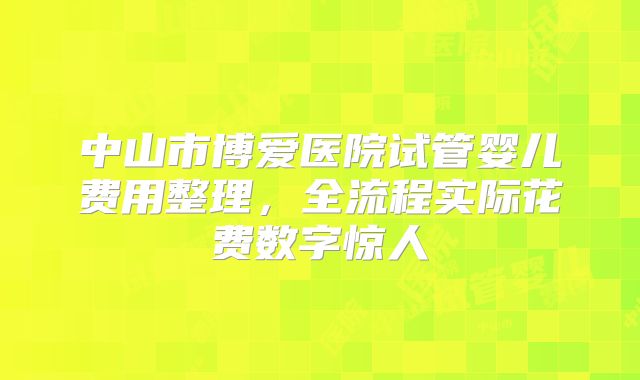 中山市博爱医院试管婴儿费用整理,全流程实际花费数字惊人