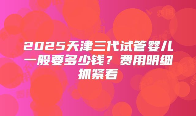 2025天津三代试管婴儿一般要多少钱？费用明细抓紧看