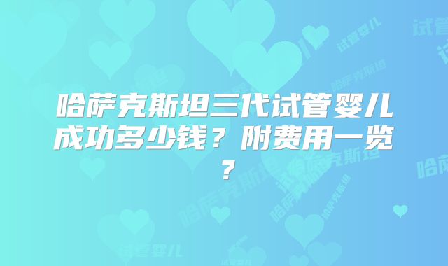 哈萨克斯坦三代试管婴儿成功多少钱?附费用一览?