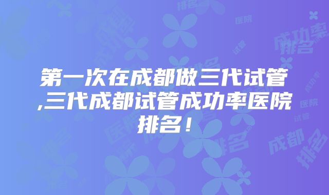 第一次在成都做三代试管,三代成都试管成功率医院排名！