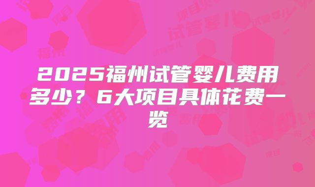 2025福州试管婴儿费用多少？6大项目具体花费一览