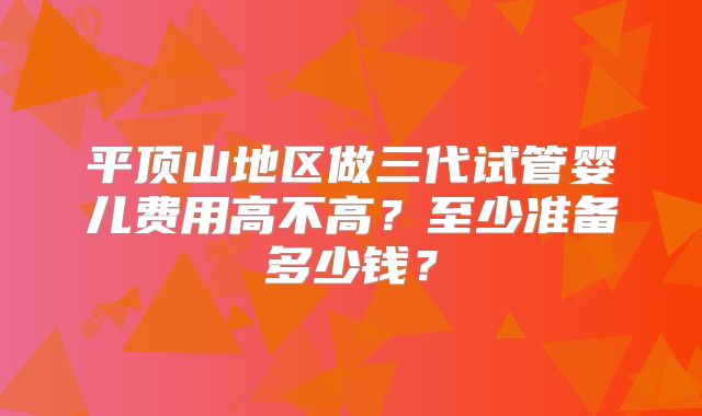 平顶山地区做三代试管婴儿费用高不高？至少准备多少钱？
