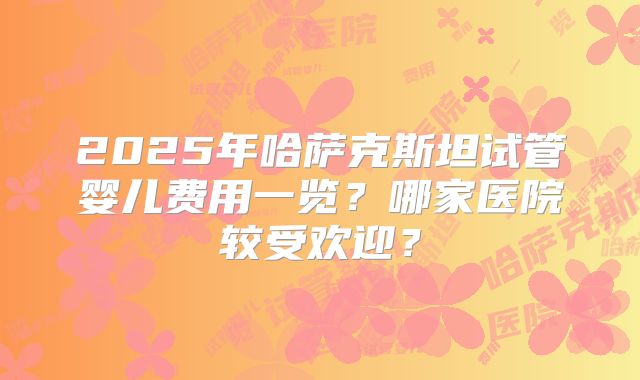 2025年哈萨克斯坦试管婴儿费用一览？哪家医院较受欢迎？