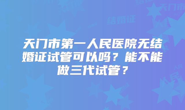 天门市第一人民医院无结婚证试管可以吗?能不能做三代试管?