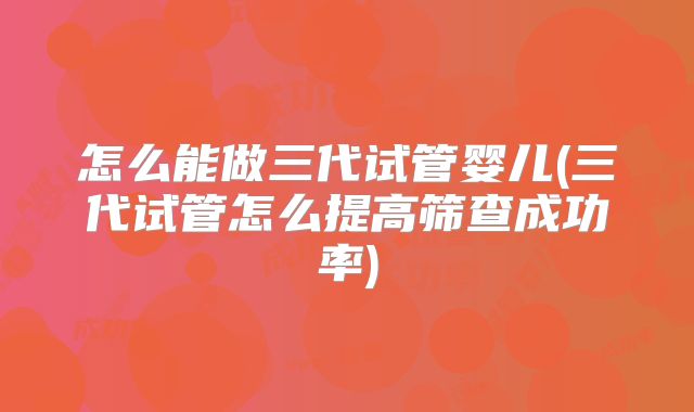 怎么能做三代试管婴儿(三代试管怎么提高筛查成功率)