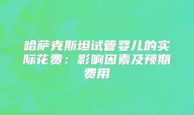 哈萨克斯坦试管婴儿的实际花费：影响因素及预期费用