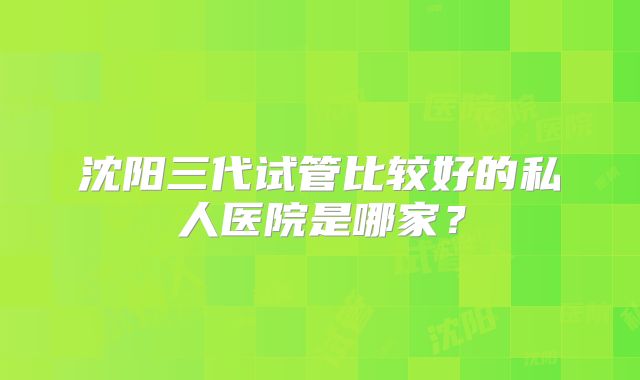 沈阳三代试管比较好的私人医院是哪家?