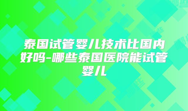 泰国试管婴儿技术比国内好吗-哪些泰国医院能试管婴儿