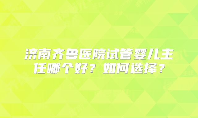 济南齐鲁医院试管婴儿主任哪个好？如何选择？