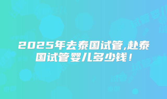 2025年去泰国试管,赴泰国试管婴儿多少钱！