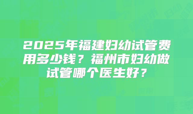 2025年福建妇幼试管费用多少钱？福州市妇幼做试管哪个医生好？