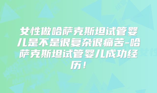 女性做哈萨克斯坦试管婴儿是不是很复杂很痛苦-哈萨克斯坦试管婴儿成功经历!