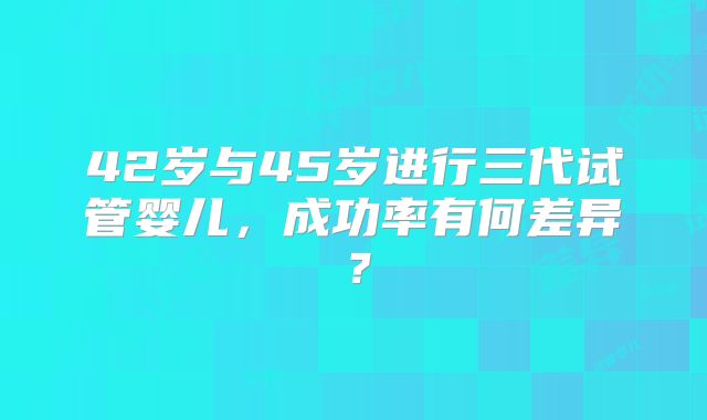 42岁与45岁进行三代试管婴儿，成功率有何差异？