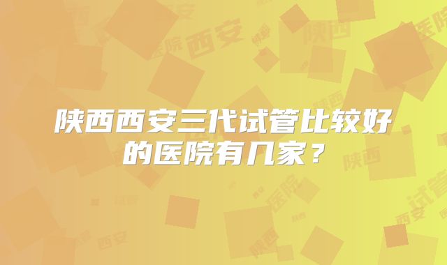 陕西西安三代试管比较好的医院有几家？