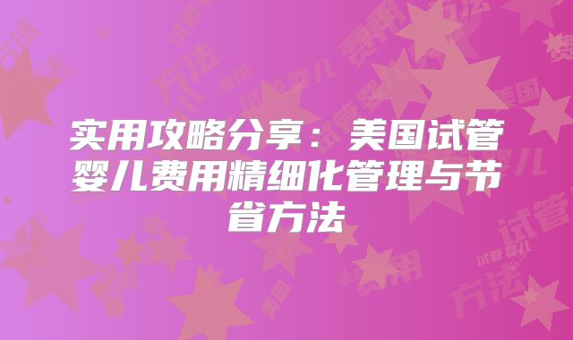 实用攻略分享:美国试管婴儿费用精细化管理与节省方法
