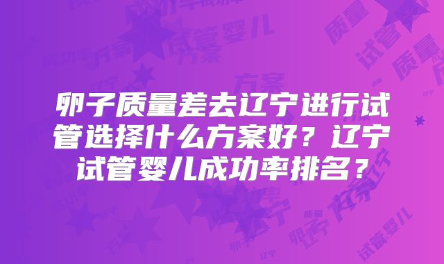 卵子质量差去辽宁进行试管选择什么方案好？辽宁试管婴儿成功率排名？