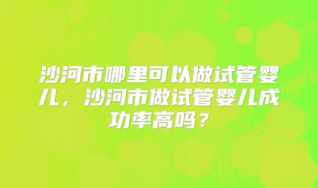 沙河市哪里可以做试管婴儿，沙河市做试管婴儿成功率高吗？