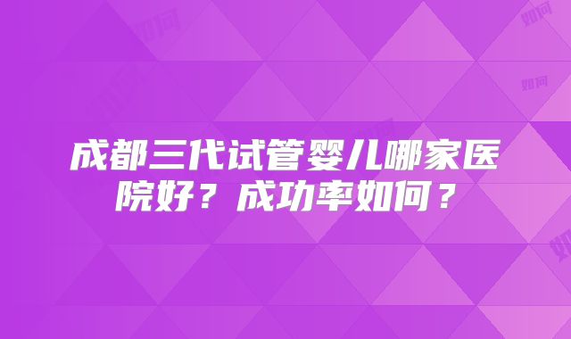 成都三代试管婴儿哪家医院好？成功率如何？