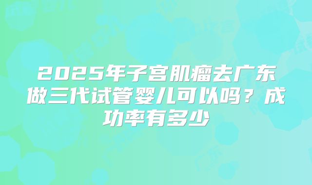 2025年子宫肌瘤去广东做三代试管婴儿可以吗？成功率有多少
