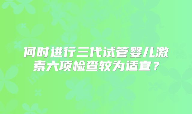 何时进行三代试管婴儿激素六项检查较为适宜？