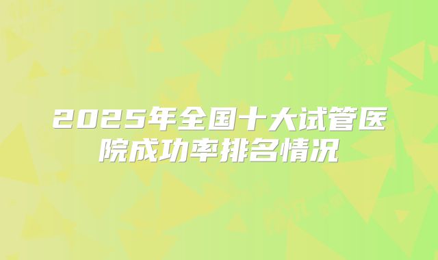 2025年全国十大试管医院成功率排名情况