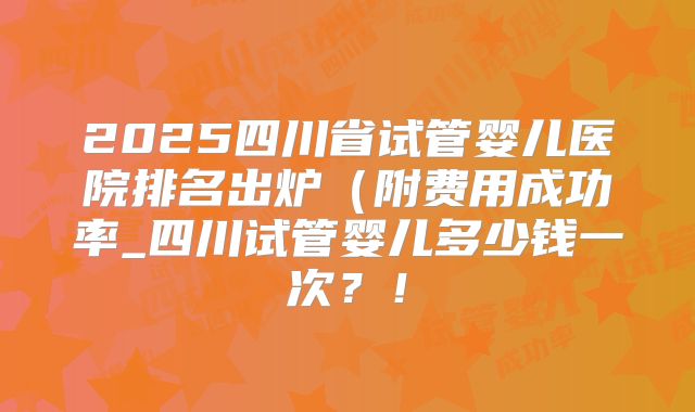 2025四川省试管婴儿医院排名出炉（附费用成功率_四川试管婴儿多少钱一次？！