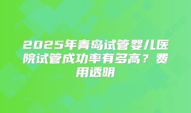 2025年青岛试管婴儿医院试管成功率有多高?费用透明