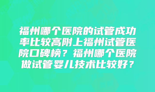 福州哪个医院的试管成功率比较高附上福州试管医院口碑榜？福州哪个医院做试管婴儿技术比较好？