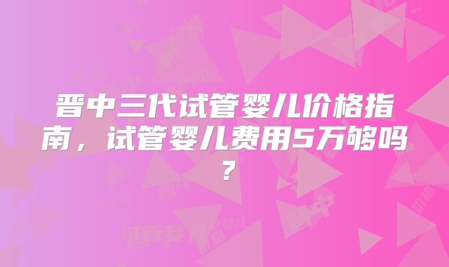 晋中三代试管婴儿价格指南，试管婴儿费用5万够吗？