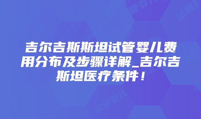 吉尔吉斯斯坦试管婴儿费用分布及步骤详解_吉尔吉斯坦医疗条件！