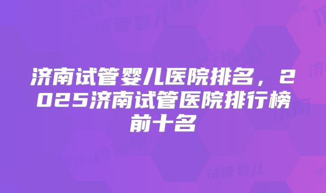 济南试管婴儿医院排名，2025济南试管医院排行榜前十名