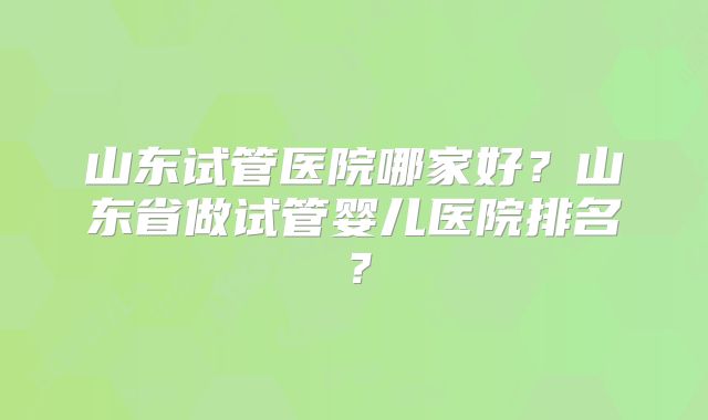 山东试管医院哪家好?山东省做试管婴儿医院排名?