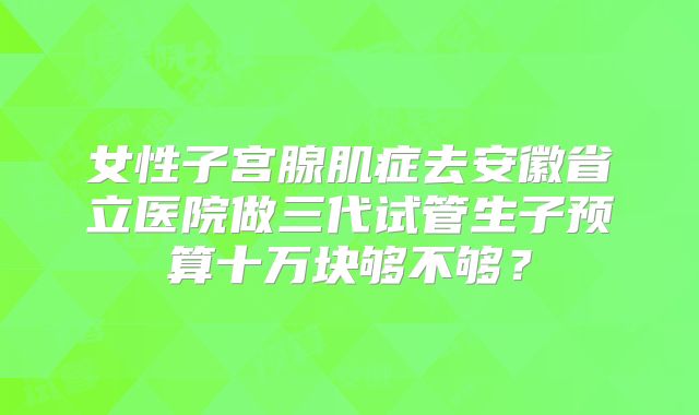 女性子宫腺肌症去安徽省立医院做三代试管生子预算十万块够不够？