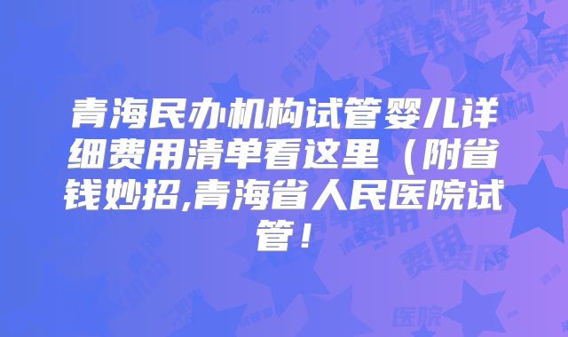 青海民办机构试管婴儿详细费用清单看这里（附省钱妙招,青海省人民医院试管！