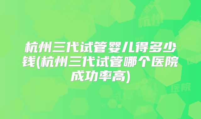 杭州三代试管婴儿得多少钱(杭州三代试管哪个医院成功率高)