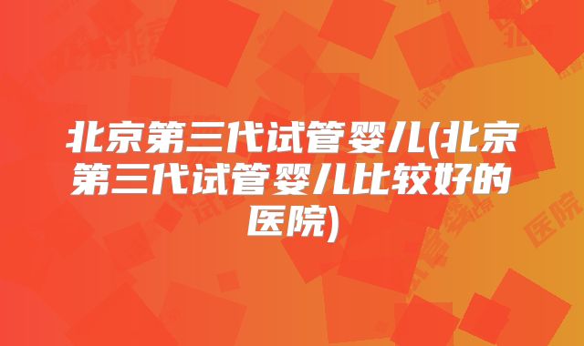 北京第三代试管婴儿(北京第三代试管婴儿比较好的医院)