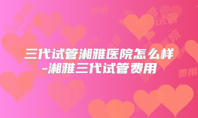 三代试管湘雅医院怎么样-湘雅三代试管费用